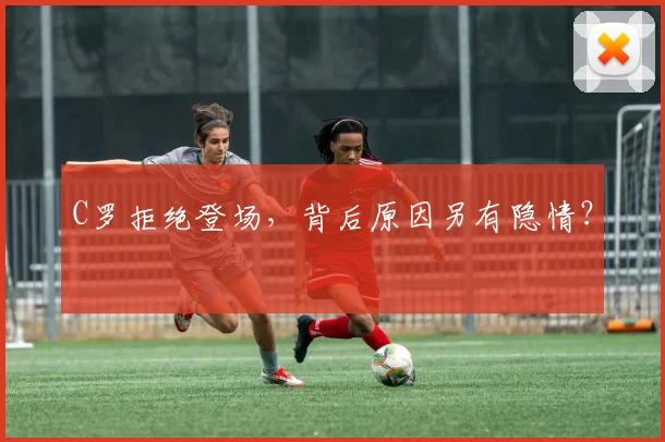C罗拒绝登场，背后原因另有隐情？