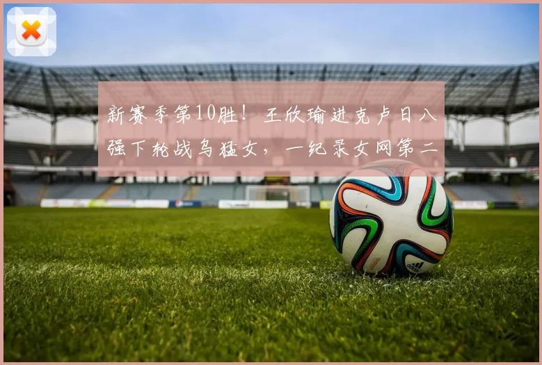 新赛季第10胜！王欣瑜进克卢日八强下轮战乌猛女，一纪录女网第二